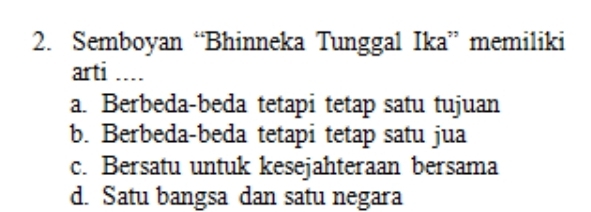 Semboyan “Bhinneka Tunggal Ika” memiliki
arti ....
a. Berbeda-beda tetapi tetap satu tujuan
b. Berbeda-beda tetapi tetap satu jua
c. Bersatu untuk kesejahteraan bersama
d. Satu bangsa dan satu negara