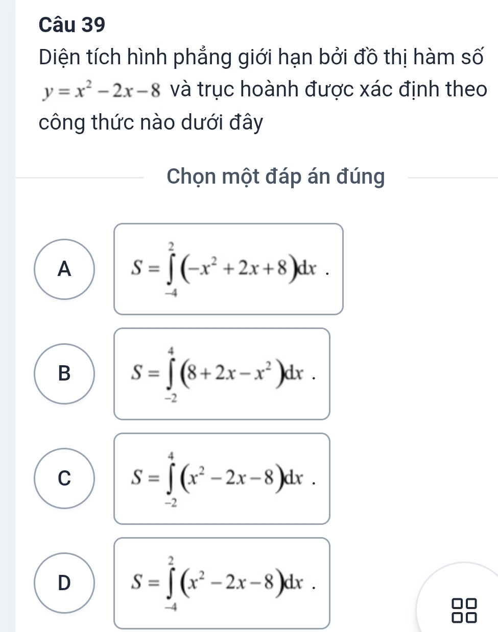 Diện tích hình phẳng giới hạn bởi đồ thị hàm số
y=x^2-2x-8 và trục hoành được xác định theo
công thức nào dưới đây
Chọn một đáp án đúng
A S=∈tlimits _(-4)^2(-x^2+2x+8)dx.
B S=∈tlimits _(-2)^4(8+2x-x^2)dx.
C S=∈tlimits _(-2)^4(x^2-2x-8)dx.
D S=∈tlimits _(-4)^2(x^2-2x-8)dx.