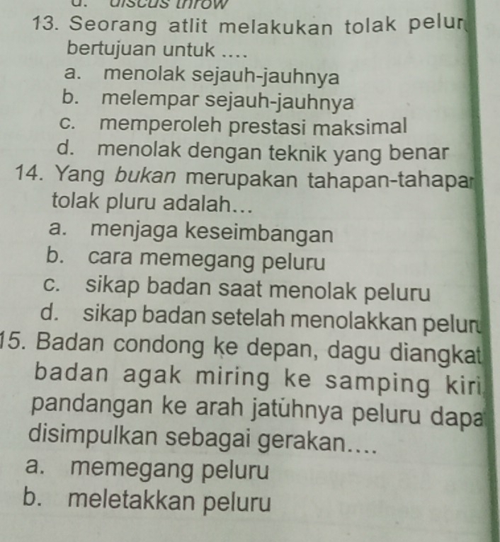 discus inrow
13. Seorang atlit melakukan tolak pelur
bertujuan untuk ....
a. menolak sejauh-jauhnya
b. melempar sejauh-jauhnya
c. memperoleh prestasi maksimal
d. menolak dengan teknik yang benar
14. Yang bukan merupakan tahapan-tahapar
tolak pluru adalah...
a. menjaga keseimbangan
b. cara memegang peluru
c. sikap badan saat menolak peluru
d. sikap badan setelah menolakkan pelur
15. Badan condong ke depan, dagu diangkat
badan agak miring ke samping kiri
pandangan ke arah jatühnya peluru dapa
disimpulkan sebagai gerakan....
a. memegang peluru
b. meletakkan peluru