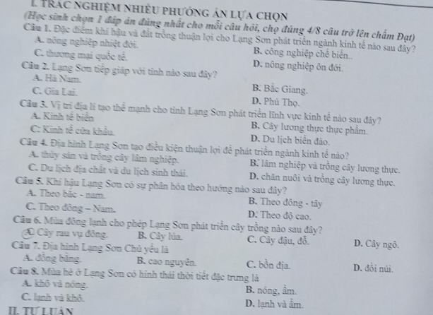 Trác nghiệm nhiều phướng án lựa chọn
(Học sinh chọn 1 đáp án đủng nhất cho mỗi câu hồi, chọ đúng 4/8 câu trở lên chấm Đạt)
Cầu 1. Đặc điểm khí hậu và đát trồng thuận lợi cho Lạng Sơn phát triển ngành kinh tế nào sau đây?
A. nông nghiệp nhiệt đới. B. công nghiệp chế biến..
C. thương mại quốc tế. D. nông nghiệp ôn đới.
Câu 2. Lạng Sơn tiếp giáp với tỉnh nào sau đây? B. Bắc Giang.
A. Hà Nam.
C. Gia Lai. D. Phú Thọ.
Câu 3. Vị trí địa lí tạo thể mạnh cho tỉnh Lạng Sơn phát triển lĩnh vực kinh tế nào sau đây?
A. Kinh tế biển B. Cây lương thực thực phẩm.
C: Kinh tế cửa khẩu. D. Du lịch biển đảo.
Cầu 4. Địa hình Lạng Sơn tạo điều kiện thuận lợi để phát triển ngành kinh tế nào?
A. thủy sản và trồng cây lâm nghiệp. B. lâm nghiệp và trồng cây lương thực.
C. Du lịch địa chất và du lịch sinh thái. D. chăn nuôi và trồng cây lương thực.
Câu 5. Khí hậu Lạng Sơn có sự phân hóa theo hướng nào sau dây?
A. Theo bắc - nam. B. Theo đông - tây
C. Theo đông - Nam. D: Theo độ cao.
Câu 6. Mùa đông lạnh cho phép Lạng Sơn phát triển cây trồng nào sau đây?
Cây rau vụ đông. B. Cây lúa. C. Cây đậu, đỗ. D. Cây ngô.
Câu 7. Địa hình Lạng Sơn Chủ yêu là
A. đồng băng. B. cao nguyên. C. bồn địa. D. đồi núi.
Câu 8. Mùa hè ở Lạng Sơn có hinh thái thời tiết đặc trưng là
A. khô và nóng. B. nóng, ầm.
C. lạnh và khô.
II. Tư Lưản D. lạnh và ẩm.