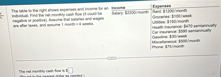 The table to the right shows expenses and income for an Income Expenses 
individual. Find the net monthly cash flow (it could be Salary: $2200/month Rent: $1200/month
negative or positive). Assume that salaries and wages Groceries: $100/week
are after taxes, and assume 1 month =4 weeks. Utilities: $150/month
Health insurance: $470 semiannually 
Car insurance: $590 semiannually 
Gasoline: $30/week
Miscellaneous: $500/month
Phone: $75/month
The net monthly cash flow is $□. 
d to the nearest dollar as needed.)