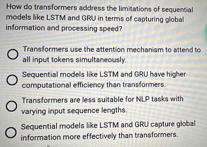 How do transformers address the limitations of sequential
models like LSTM and GRU in terms of capturing global
information and processing speed?
Transformers use the attention mechanism to attend to
all input tokens simultaneously.
Sequential models like LSTM and GRU have higher
computational efficiency than transformers.
Transformers are less suitable for NLP tasks with
varying input sequence lengths.
Sequential models like LSTM and GRU capture global
information more effectively than transformers.