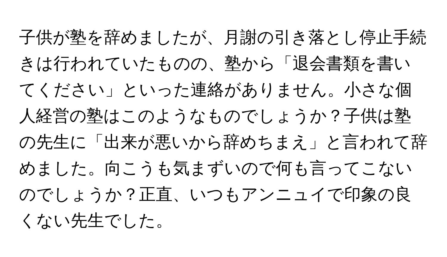 子供が塾を辞めましたが、月謝の引き落とし停止手続きは行われていたものの、塾から「退会書類を書いてください」といった連絡がありません。小さな個人経営の塾はこのようなものでしょうか？子供は塾の先生に「出来が悪いから辞めちまえ」と言われて辞めました。向こうも気まずいので何も言ってこないのでしょうか？正直、いつもアンニュイで印象の良くない先生でした。