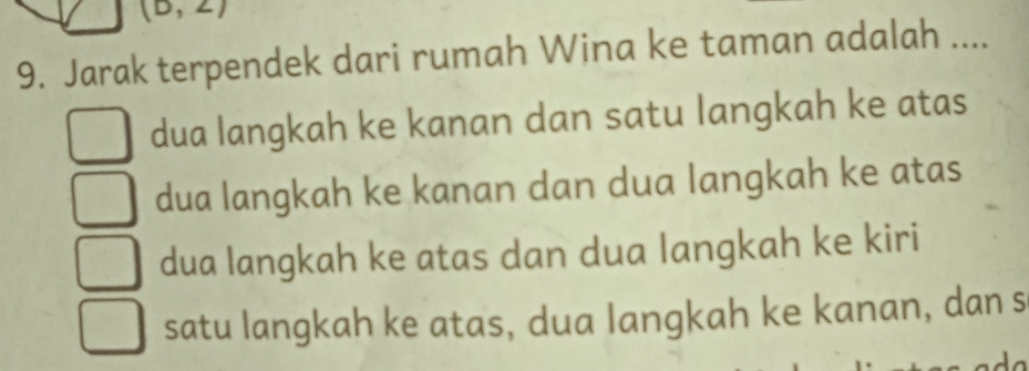 (D 
9. Jarak terpendek dari rumah Wina ke taman adalah ....
dua langkah ke kanan dan satu langkah ke atas
dua langkah ke kanan dan dua langkah ke atas
dua langkah ke atas dan dua langkah ke kiri
satu langkah ke atas, dua langkah ke kanan, dan s