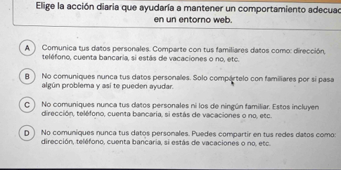 Elige la acción diaria que ayudaría a mantener un comportamiento adecuad
en un entorno web.
A ) Comunica tus datos personales. Comparte con tus familiares datos como: dirección,
teléfono, cuenta bancaria, si estás de vacaciones o no, etc.
B ) No comuniques nunca tus datos personales. Solo compártelo con familiares por si pasa
algún problema y así te pueden ayudar.
c ) No comuniques nunca tus datos personales ni los de ningún familiar. Estos incluyen
dirección, teléfono, cuenta bancaria, si estás de vacaciones o no, etc.
D ) No comuniques nunca tus datos personales. Puedes compartir en tus redes datos como:
dirección, teléfono, cuenta bancaria, si estás de vacaciones o no, etc.