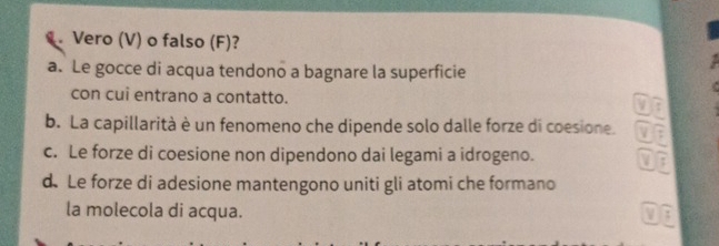 Vero (V) o falso (F)?
a. Le gocce di acqua tendono a bagnare la superficie
con cui entrano a contatto. :
b. La capillarità è un fenomeno che dipende solo dalle forze di coesione. _ F
c. Le forze di coesione non dipendono dai legami a idrogeno. V overline I
d. Le forze di adesione mantengono uniti gli atomi che formano
la molecola di acqua. frac 5