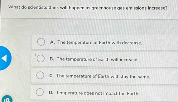 What do scientists think will happen as greenhouse gas emissions increase?
A. The temperature of Earth with decrease.
B. The temperature of Earth will increase.
C. The temperature of Earth will stay the same.
D. Temperature does not impact the Earth.
r