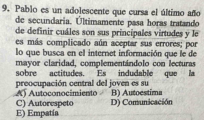 Pablo es un adolescente que cursa el último año
de secundaria. Últimamente pasa horas tratando
de definir cuáles son sus principales virtudes y le
es más complicado aún aceptar sus errores; por
lo que busca en el internet información que le de
mayor claridad, complementándolo con lecturas
sobre actitudes. Es indudable que la
preocupación central del joven es su
A) Autoconocimientó B) Autoestima
C) Autorespeto D) Comunicación
E) Empatía