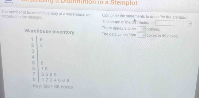 Wars Us scrbing a Distribution in a Stemplot 
The number of boxes of inventory at a warehouse are Complete the statements to describe the stemplot. 
recorded in the stemplot. The shape of the distribution is □ 
There appears to be v outliers. 
Warehouse Inventory The data varies from boxes to 89 boxes.
beginarrayr 3x -2 3x 5y≥slant 0endarray
6|8=68 boxes