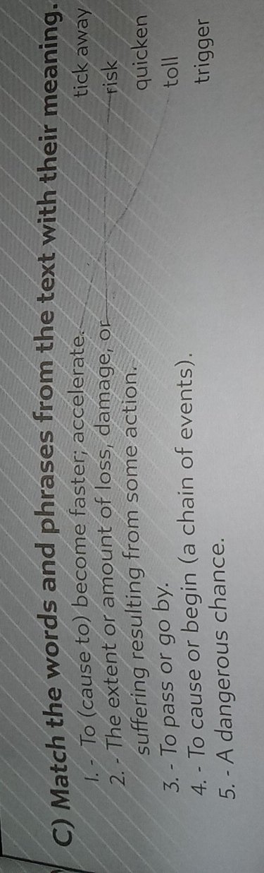 Match the words and phrases from the text with their meaning. 
1. - To (cause to) become faster; accelerate. tick away 
2. - The extent or amount of loss, damage, or risk 
suffering resulting from some action. quicken 
3. - To pass or go by. toll 
4. - To cause or begin (a chain of events). 
trigger 
5. - A dangerous chance.