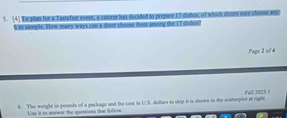 [4] To plan for a Tastefest event, a caterer has decided to prepare 17 dishes, of which diners may choose any
6 to sample. How many ways can a diner choose from among the 17 dishes? 
Page 2 of 4 
Fall 2023. l 
6. The weight in pounds of a package and the cost in U.S. dollars to ship it is shown in the scatterplot at right. 
Use it to answer the questions that follow.