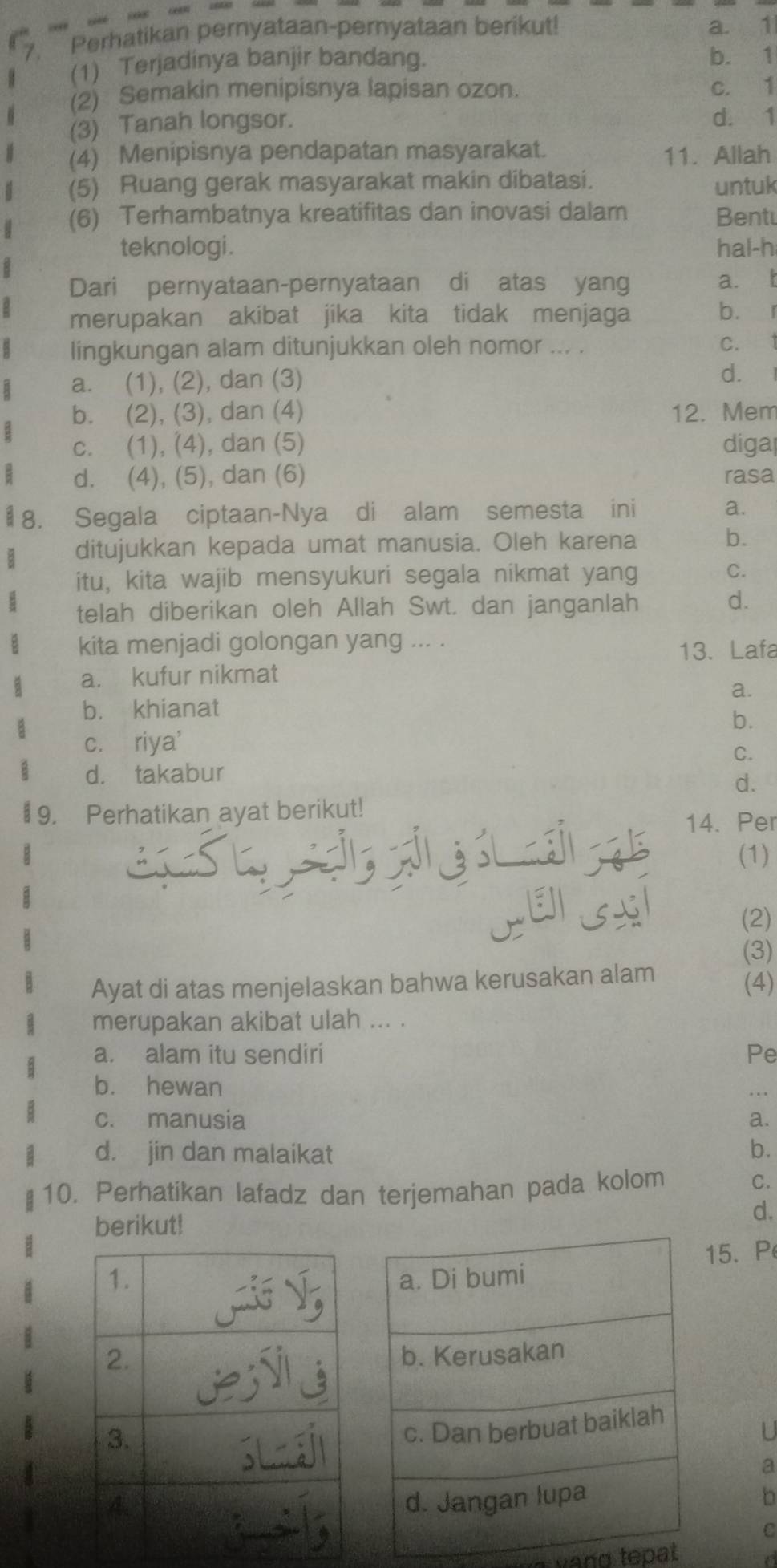 Perhatikan pernyataan-pernyataan berikut! a. 1
(1) Terjadinya banjir bandang. b. 1
(2) Semakin menipisnya lapisan ozon. c. 1
(3) Tanah longsor. d. 1
(4) Menipisnya pendapatan masyarakat. 11. Allah
(5) Ruang gerak masyarakat makin dibatasi. untuk
(6) Terhambatnya kreatifitas dan inovasi dalam Bentu
teknologi . hal-h
Dari pernyataan-pernyataan di atas yang a. t
merupakan akibat jika kita tidak menjaga bù r
lingkungan alam ditunjukkan oleh nomor ... .
C. 1
a. (1), (2), dan (3) d.
b. (2), (3), dan (4) 12. Mem
c. (1), (4), dan (5) digal
d. (4), (5), dan (6) rasa
# 8. Segala ciptaan-Nya di alam semesta ini a.
ditujukkan kepada umat manusia. Oleh karena b.
itu, kita wajib mensyukuri segala nikmat yang
C.
telah diberikan oleh Allah Swt. dan janganlah
d.
kita menjadi golongan yang ... .
13. Lafa
a. kufur nikmat
a.
b. khianat
b.
c. riya'
C.
d. takabur
d.
# 9. Perhatikan ayat berikut!
14. Per
(1)
TEISSI
(2)
(3)
Ayat di atas menjelaskan bahwa kerusakan alam
(4)
merupakan akibat ulah ... .
a. alam itu sendiri Pe
b. hewan
c. manusia a.
d. jin dan malaikat b.
10. Perhatikan lafadz dan terjemahan pada kolom
C.
d.
berikut!
15.P
a
h
C
a vand tepat