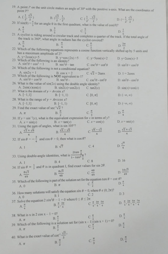 A point P on the unit circle makes an angle of 30° with the positive x-axis. What are the coordinates of
point P?
A. ( 1/2 , sqrt(3)/2 ) B. ( sqrt(3)/2 , 1/2 ) C. ( 1/2 ,- sqrt(3)/2 ) D. (- 1/2 , sqrt(3)/2 )
20. If sin (θ )= 4/5  for an angle θ in the first quadrant, what is the value of cos(θ)?
A.  4/5  B.  3/5  C.  5/3  D.  1/5 
21. A cyclist is riding around a circular track and completes a quarter of the track. If the total angle of
the track is 360° what angle in radians has the cyclist covered?
A.  π /6  B.  π /4  C  π /2  D.  3π /2 
22. Which of the following equations represents a cosine function vertically shifted up by 5 units and
has a maximum amplitude of 2?
A. y=2cos (x)+5 B. y=cos (2x)+5 C. y=5cos (x)+2 D. y=2cos (x)-5
23. Which of the following is an identity?
A. sin^2θ +cos^2=1 B. sec^2θ -tan C. csc^2θ =cot^2θ D. sin^2θ +cos^2θ
24. Which of the following is not a conditional equation?
A. sir 2x=1 R co c x=2 C. sqrt(2)=2tan x D. 1=2cos x
25. Which of the following is NOT equivalent to 1?
A. sin^2θ +cos^2θ B. sec^2θ - C. csc^2θ -cot^2θ D. sin^2θ -cos^2θ
26. What is the value of sin (2x) using the double angle identity?
A. 2sin (x)cos (x) B. si 2(x)+cos 2(x) C. tan 2(x) D. sin (x)+cos (x)
27. What is the domain of y=Arc sin x?
A. [-1,1] B. [-1,1) C. [0,π ] D. (-∈fty ,∈fty )
28. What is the range of y=Arcco x?
A. [-1,1] B. [-1,1) C. [0,π ] D. (-∈fty ,∈fty )
29. Find the exact value of sec^(-1)sqrt(2) ?
A. π B.  π /2  C.  π /3  D.  π /4 
30. If y=sin^(-1)(x) , what is the equivalent expression for x in terms of y?
A. x=sin (y) B. x=tan (y) C. x=cos (y) D. x=sec (y)
31. Using the sum of angles, what is sin 105°.,
A.  (sqrt(2)+sqrt(6))/4  B.  (sqrt(2)-sqrt(6))/4  C.  (sqrt(6)-sqrt(2))/4  D.  (sqrt(2)+sqrt(3))/4 
32. If sin θ =- 3/4  and cos θ >0 , then what is cos θ
A. 1 B. sqrt(7) C. 4 D.  sqrt(7)/4 
33. Using double-angle identities, what is frac 2tan  π /8 1-tan^2 π /8  ,
A. 1 B. 4 C. 8 D. 16
34. If sin θ = 1/7  and θ is in quadrant I, find exact values for sin 2θ .
A.  8sqrt(3)/49  B.  8sqrt(3)/48  C.  48/49  D.  16sqrt(3)/49 
35. Which of the following is part of the solution set for the equation tan θ =cot θ?
A. 0 B. π C.  π /2  D.  π /4 
36. How many solutions will satisfy the equation sin θ =0 C. 2 , where θ ∈ (0,2π ) D. 3
A. 0 B. 1
37. Solve the equation 2sin^2θ -1=0 where 0≤ θ ≤ 2π
A.  π /4  B.  π /4 , 3π /4  C.  π /4 , 3π /4 , 5π /4  D.  π /4 , 3π /4 , 5π /4 , 7π /4 
38. What is x in 2 cos x-1=0?
A. π B.  π /2  C.  π /3  D.  π /4 
39. Which of the following is a solution set for (sin x-1 (sin x+1)=0
A. π B.  π /2  C.  π /3  D.  π /4 
40. What is the exact value of cot^(-1) sqrt(3)/3 
A. π B.  π /2  C.  π /3  D.  π /4 