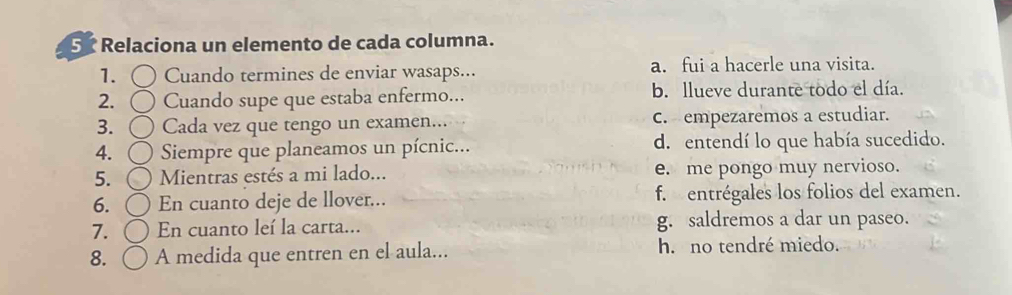 Relaciona un elemento de cada columna.
1. Cuando termines de enviar wasaps... a. fui a hacerle una visita.
2. Cuando supe que estaba enfermo... b. llueve durante todo el día.
3. Cada vez que tengo un examen... c. empezaremos a estudiar.
4. Siempre que planeamos un pícnic... d. entendí lo que había sucedido.
5. Mientras estés a mi lado... e. me pongo muy nervioso.
6. En cuanto deje de llover... f. entrégales los folios del examen.
7. En cuanto leí la carta... g. saldremos a dar un paseo.
8. A medida que entren en el aula... h. no tendré miedo.