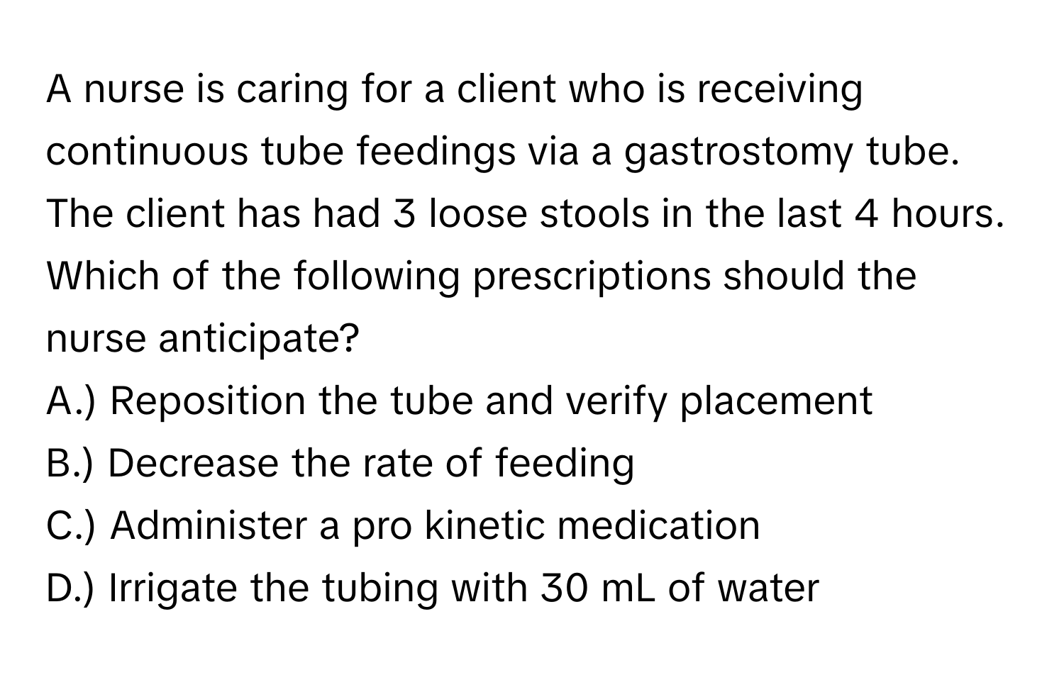 A nurse is caring for a client who is receiving continuous tube feedings via a gastrostomy tube. The client has had 3 loose stools in the last 4 hours. Which of the following prescriptions should the nurse anticipate?

A.) Reposition the tube and verify placement
B.) Decrease the rate of feeding
C.) Administer a pro kinetic medication
D.) Irrigate the tubing with 30 mL of water