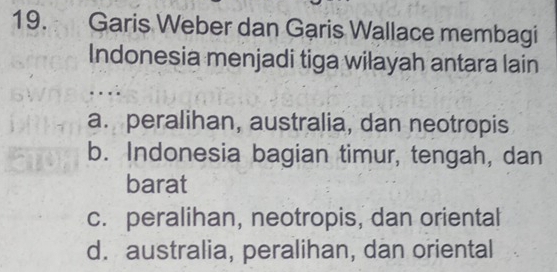 Garis Weber dan Garis Wallace membagi
Indonesia menjadi tiga wilayah antara lain
a. peralihan, australia, dan neotropis
b. Indonesia bagian timur, tengah, dan
barat
c. peralihan, neotropis, dan oriental
d. australia, peralihan, dan oriental