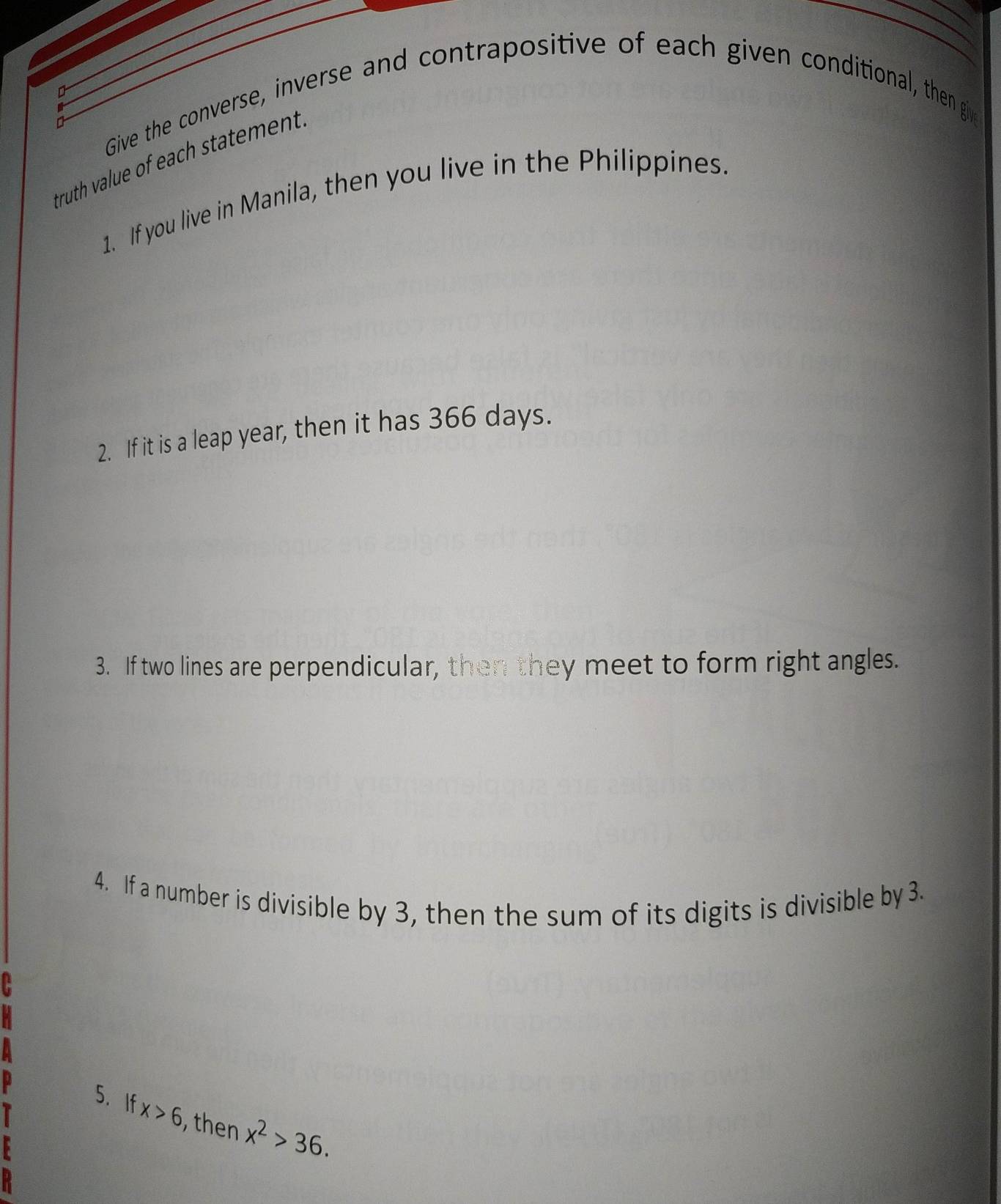 Give the converse, inverse and contrapositive of each given conditional, then giv 
truth value of each statement. 
1. If you live in Manila, then you live in the Philippines. 
2. If it is a leap year, then it has 366 days. 
3. If two lines are perpendicular, then they meet to form right angles. 
4. If a number is divisible by 3, then the sum of its digits is divisible by 3. 
5. If x>6 , then x^2>36.