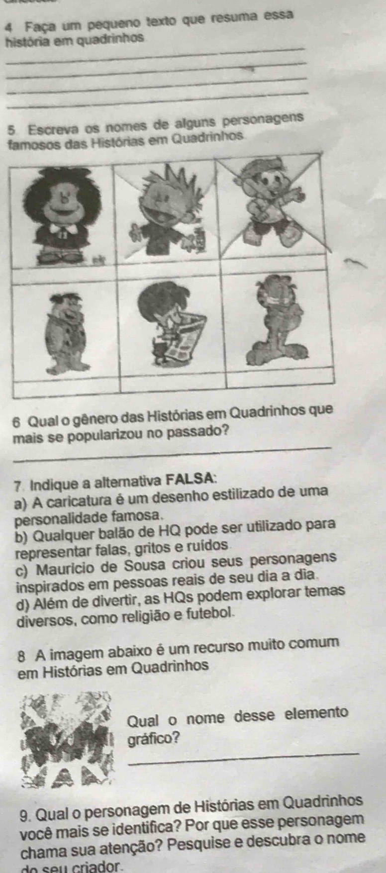 Faça um pequeno texto que resuma essa
_
história em quadrinhos
_
_
_
5. Escreva os nomes de alguns personagens
famosos das Histórias em Quadrinhos
6 Qual o gênero das Histórias em Quadrinhos que
_
mais se popularizou no passado?
7. Indique a alternativa FALSA:
a) A caricatura é um desenho estilizado de uma
personalidade famosa.
b) Qualquer balão de HQ pode ser utilizado para
representar falas, gritos e ruídos
c) Maurício de Sousa criou seus personagens
inspirados em pessoas reais de seu dia a dia.
d) Além de divertir, as HQs podem explorar temas
diversos, como religião e futebol.
8 A imagem abaixo é um recurso muito comum
em Histórias em Quadrinhos
Qual o nome desse elemento
_
gráfico?
9. Qual o personagem de Histórias em Quadrinhos
você mais se identifica? Por que esse personagem
chama sua atenção? Pesquise e descubra o nome
do s eu criador.