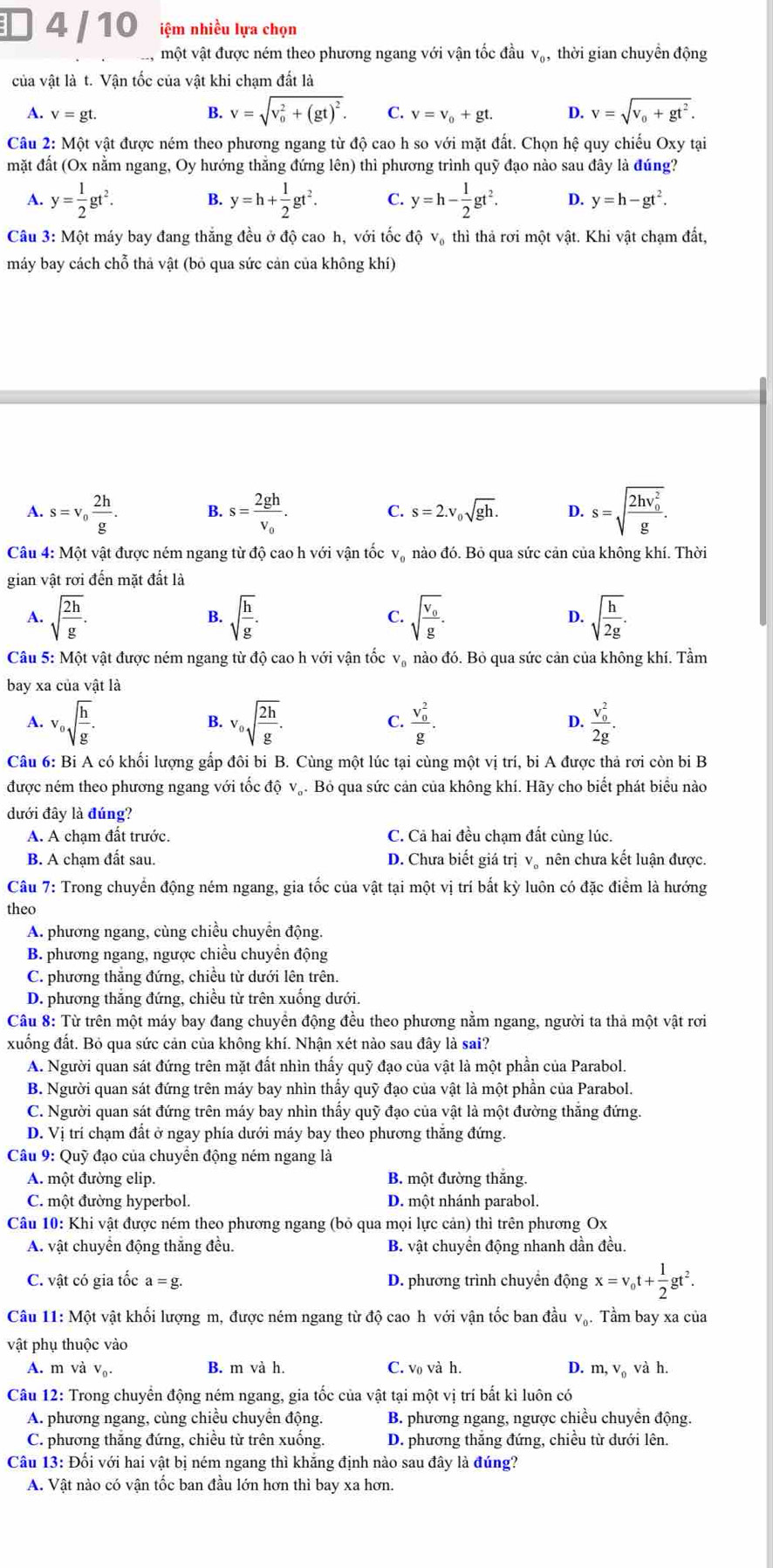 4 / 10 iệm nhiều lựa chọn
, một vật được ném theo phương ngang với vận tốc đầu v₀, thời gian chuyền động
của vật là t. Vận tốc của vật khi chạm đất là
A. v=gt. B. V=sqrt (v_0)^2+(gt)^2. C. v=v_0+gt. D. v=sqrt(v_0)+gt^2.
Câu 2: Một vật được ném theo phương ngang từ độ cao h so với mặt đất. Chọn hệ quy chiếu Oxy tại
mặt đất (Ox nằm ngang, Oy hướng thẳng đứng lên) thì phương trình quỹ đạo nào sau đây là đúng?
A. y= 1/2 gt^2. B. y=h+ 1/2 gt^2. C. y=h- 1/2 gt^2. D. y=h-gt^2.
Câu 3: Một máy bay đang thắng đều ở độ cao h, với tốc độ vạ thì thả rơi một vật. Khi vật chạm đất,
máy bay cách chỗ thả vật (bỏ qua sức cản của không khí)
A. s=v_0 2h/g . B. s=frac 2ghv_0. C. s=2.v_0sqrt(gh). D. s=sqrt (frac 2hv_0)^2g.
Câu 4: Một vật được ném ngang từ độ cao h với vận tốc và nào đó. Bỏ qua sức cản của không khí. Thời
gian vật rơi đến mặt đất là
A. sqrt(frac 2h)g. B. sqrt(frac h)g. C. sqrt(frac v_0)g. D. sqrt(frac h)2g.
Câu 5: Một vật được ném ngang từ độ cao h với vận tốc và nào đó. Bỏ qua sức cản của không khí. Tầm
bay xa của vật là
A. v_0sqrt(frac h)g. v_0sqrt(frac 2h)g. frac (v_0)^2g. frac (v_0)^22g.
B.
C.
D.
Câu 6: Bi A có khối lượng gấp đôi bi B. Cùng một lúc tại cùng một vị trí, bi A được thả rơi còn bi B
được ném theo phương ngang với tốc độ vạ. Bỏ qua sức cản của không khí. Hãy cho biết phát biểu nào
đưới đây là đúng?
A. A chạm đất trước. C. Cả hai đều chạm đất cùng lúc.
B. A chạm đất sau. D. Chưa biết giá trị v。 nên chưa kết luận được.
Câu 7: Trong chuyển động ném ngang, gia tốc của vật tại một vị trí bắt kỳ luôn có đặc điểm là hướng
theo
A. phương ngang, cùng chiều chuyền động
B. phương ngang, ngược chiều chuyển động
C. phương thắng đứng, chiều từ dưới lên trên.
D. phương thắng đứng, chiều từ trên xuống dưới.
Câu 8: Từ trên một máy bay đang chuyền động đều theo phương nằm ngang, người ta thả một vật rơi
xuống đất. Bỏ qua sức cản của không khí. Nhận xét nào sau đây là sai?
A. Người quan sát đứng trên mặt đất nhìn thấy quỹ đạo của vật là một phần của Parabol.
B. Người quan sát đứng trên máy bay nhìn thấy quỹ đạo của vật là một phần của Parabol.
C. Người quan sát đứng trên máy bay nhìn thấy quỹ đạo của vật là một đường thắng đứng.
D. Vị trí chạm đất ở ngay phía dưới máy bay theo phương thắng đứng.
Câu 9: Quỹ đạo của chuyển động ném ngang là
A. một đường elip. B. một đường thắng.
C. một đường hyperbol. D. một nhánh parabol.
Câu 10: Khi vật được ném theo phương ngang (bỏ qua mọi lực cản) thì trên phương Ox
A. vật chuyển động thắng đều. B. vật chuyển động nhanh dần đều.
C. vật có gia tốc a=g. D. phương trình chuyển động x=v_0t+ 1/2 gt^2.
Câu 11: Một vật khối lượng m, được ném ngang từ độ cao h với vận tốc ban đầu vạ. Tầm bay xa của
vật phụ thuộc vào
A. m và v₀. B. m và h. C. v₀ và h. D. m, v₀ và h.
Câu 12: Trong chuyển động ném ngang, gia tốc của vật tại một vị trí bắt kì luôn có
A. phương ngang, cùng chiều chuyển động. B. phương ngang, ngược chiều chuyển động.
C. phương thắng đứng, chiều từ trên xuống. D. phương thắng đứng, chiều từ dưới lên.
Câu 13: Đối với hai vật bị ném ngang thì khắng định nào sau đây là đúng?
A. Vật nào có vận tốc ban đầu lớn hơn thì bay xa hơn.