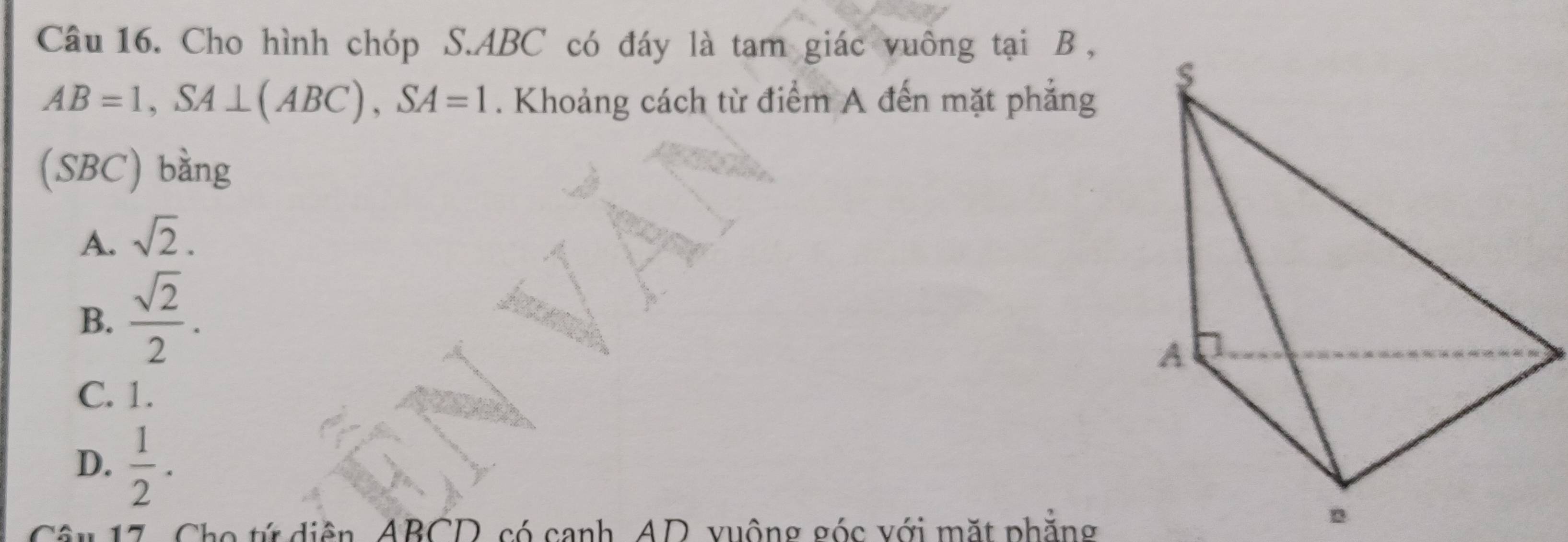 Cho hình chóp S. ABC có đáy là tam giác vuông tại B ,
AB=1, SA⊥ (ABC), SA=1. Khoảng cách từ điểm A đến mặt phẳng
(SBC) bằng
A. sqrt(2).
B.  sqrt(2)/2 .
C. 1.
D.  1/2 . 
Câu 17, Cho tứ diễn, ABCD, có canh, AD, vuộng góc với mặt phẳng