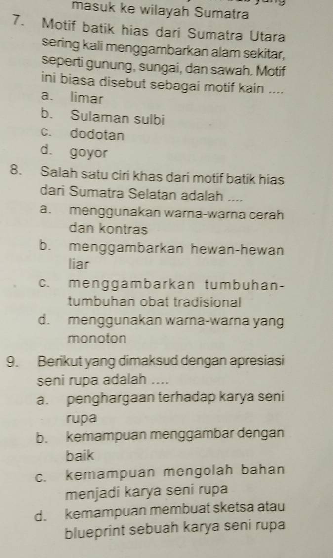 masuk ke wilayah Sumatra
7. Motif batik hias dari Sumatra Utara
sering kali menggambarkan alam sekitar,
seperti gunung, sungai, dan sawah. Motif
ini biasa disebut sebagai motif kain ....
a. limar
b. Sulaman sulbi
c. dodotan
d. goyor
8. Salah satu ciri khas dari motif batik hias
dari Sumatra Selatan adalah ....
a. menggunakan warna-warna cerah
dan kontras
b. menggambarkan hewan-hewan
liar
c. menggambarkan tumbuhan-
tumbuhan obat tradisional
d. menggunakan warna-warna yang
monoton
9. Berikut yang dimaksud dengan apresiasi
seni rupa adalah ....
a. penghargaan terhadap karya seni
rupa
b. kemampuan menggambar dengan
baik
c. kemampuan mengolah bahan
menjadi karya seni rupa
d. kemampuan membuat sketsa atau
blueprint sebuah karya seni rupa