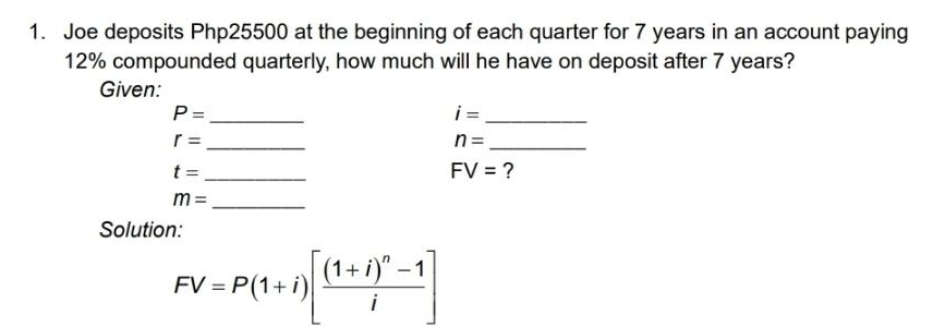 Joe deposits Php25500 at the beginning of each quarter for 7 years in an account paying
12% compounded quarterly, how much will he have on deposit after 7 years? 
Given: 
_ P=
i= _ 
_ r=
n= _ 
_ t=
FV= ? 
_ m=
Solution:
FV=P(1+i)[frac (1+i)^n-1i]