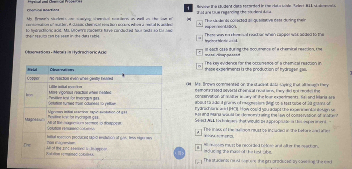 Physical and Chemical Properties
Chemical Reactions Review the student data recorded in the data table. Select ALL statements
that are true regarding the student data.
Ms. Brown's students are studying chemical reactions as well as the law of (a)
conservation of matter. A classic chemical reaction occurs when a metal is added A The students collected all qualitative data during their
to hydrochloric acid. Ms. Brown's students have conducted four tests so far and experimentation.
their results can be seen in the data table. , There was no chemical reaction when copper was added to the
hydrochloric acid.
Observations - Metals in Hydrochloric Acic C In each case during the occurrence of a chemical reaction, the
metal disappeared.
The key evidence for the occurrence of a chemical reaction in
these experiments is the production of hydrogen gas.
(b) Ms. Brown commented on the student data saying that although they
demonstrated several chemical reactions, they did not model the
conservation of matter in any of the four experiments. Kai and Maria are
about to add 3 grams of magnesium (Mg) to a test tube of 30 grams of
hydrochloric acid (HCI). How could you adapt the experimental design so
Kai and Maria would be demonstrating the law of conservation of matter?
Select ALL techniques that would be appropriate in this experiment.
The mass of the balloon must be included in the before and after
A
measurements.
All masses must be recorded before and after the reaction.
including the mass of the test tube.
< > The students must capture the gas produced by covering the end