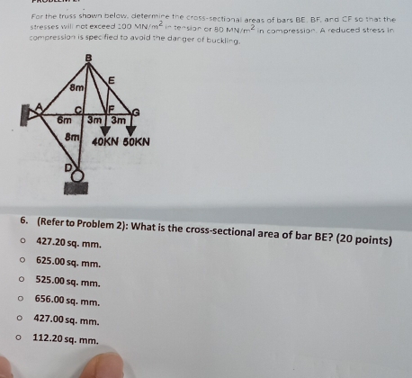 For the truss shown below, determine the cross-sectional areas of bars BE. BF, and CF so that the
stresses will not exceed 200MN/m^2 in tension or 80MN/m^2
compression is specified to avoid the danger of buckling. in compression. A reduced stress in
6. (Refer to Problem 2): What is the cross-sectional area of bar BE? (20 points)
427.20 sq. mm.
625.00 sq. mm.
525.00 sq. mm.
656.00 sq. mm.
427.00 sq. mm.
112.20 sq. mm.