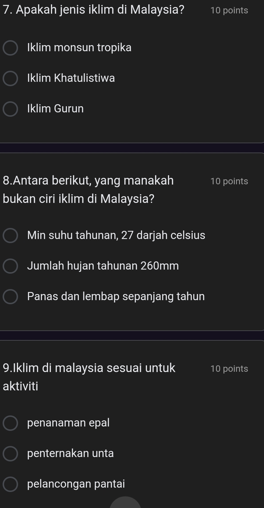 Apakah jenis iklim di Malaysia? 10 points
Iklim monsun tropika
Iklim Khatulistiwa
Iklim Gurun
8.Antara berikut, yang manakah 10 points
bukan ciri iklim di Malaysia?
Min suhu tahunan, 27 darjah celsius
Jumlah hujan tahunan 260mm
Panas dan lembap sepanjang tahun
9.Iklim di malaysia sesuai untuk 10 points
aktiviti
penanaman epal
penternakan unta
pelancongan pantai