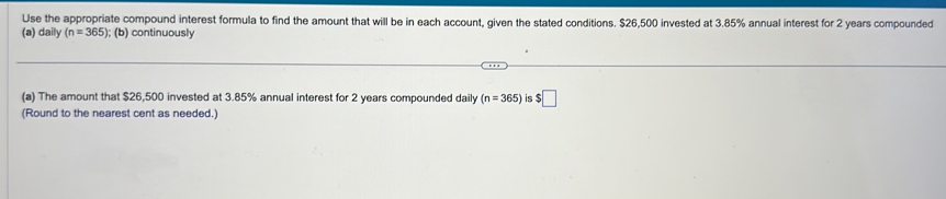 Use the appropriate compound interest formula to find the amount that will be in each account, given the stated conditions. $26,500 invested at 3.85% annual interest for 2 years compounded 
(a) daily (n=365); (b) continuously 
(a) The amount that $26,500 invested at 3.85% annual interest for 2 years compounded daily (n=365) is $□
(Round to the nearest cent as needed.)