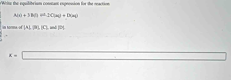 Write the equilibrium constant expression for the reaction
A(s)+3B(l)leftharpoons 2C(aq)+D(aq)
in terms of [A],[B],[C] , and [D].
K=□ _ 