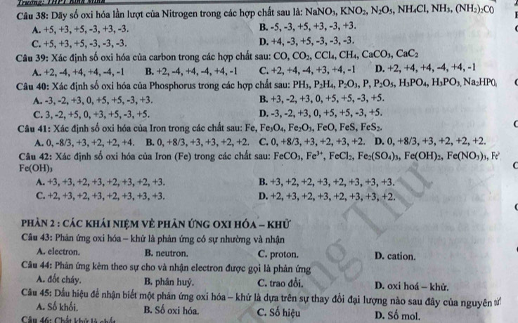 Trương:  THP T   
Câu 38: Dãy số oxi hóa lần lượt của Nitrogen trong các hợp chất sau là: NaNO_3,KNO_2,N_2O_5,NH_4Cl,NH_3,(NH_2)_2C0
A. +5, +3, +5, -3, +3, -3. B. -5, -3, +5, +3, -3, +3.

C. +5, +3, +5, -3, -3, -3. D. +4, -3, +5, -3, -3, -3.
Câu 39: Xác định số oxi hóa của carbon trong các hợp chất sau: CO,CO_2,CCl_4,CH_4,CaCO_3,CaC_2
A. +2, -4, +4, +4, -4, -1 B. +2, -4, +4, -4, +4, -1 C. +2, +4, -4, +3, +4, -1 D. +2, +4, +4, -4,+4,-1
Câu 40: Xác định số oxi hóa của Phosphorus trong các hợp chất sau: PH 1. P_2H_4,P_2O_3,P,P_2O_5,H_3PO_4,H_3PO_3,Na_2HPO_1
A. -3, -2, +3, 0, +5, +5, -3, +3. B. +3, -2, +3, 0, +5, +5, -3, +5.
C. 3, -2, +5, 0, +3, +5, -3, +5. D. -3, -2, +3, 0, +5, +5, -3, +5.
Câu 41: Xác định số oxi hóa của Iron trong các chất sau: Fe, Fe_3O_4,Fe_2O_3,. FeC , FeS, F eS_2
(
A. 0, -8/3, +3, +2, +2, +4. B. 0.+8/3.+ 3,+3,+2,+2 C. 0, +8/3, +3, +2, +3, +2. D. 0, +8/3, +3, +2,+2,+2
Câu 42: Xác định số oxi hóa của Iron (Fe) trong các chất sau: FeCO_3,Fe^(3+),FeCl_2,Fe_2(SO_4)_3,Fe(OH)_2,Fe(NO_3)_3,Fe^3
Fe(OH)₃
C
A. +3, +3, +2, +3, +2, +3, +2, +3. B. +3, +2, +2, +3, +2, +3, +3, +3.
C. +2, +3,+2,+3, +2, +3, +3, +3. D. +2, +3, +2, +3, +2, +3, +3, +2.
phàn 2 : các khái niệM Vẻ phản ứng oXI hóa - khử
Câu 43: Phản ứng oxi hóa - khử là phản ứng có sự nhường và nhận
A. electron. B. neutron. C. proton. D. cation.
Câu 44: Phản ứng kèm theo sự cho và nhận electron được gọi là phản ứng
A. đốt cháy. B. phân huỷ. C. trao đồi. D. oxi hoá — khử.
Câu 45: Dầu hiệu để nhận biết một phản ứng oxi hóa - khử là dựa trên sự thay đổi đại lượng nào sau đây của nguyên tử
A. Số khối, B. Số oxi hóa. C. Số hiệu D. Số mol.
Câu 46: Chất khử là chất