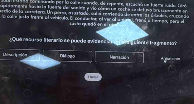 Juan estaba caminando por la calle cuando, de repente, escuchó un fuerte ruido. Giró 
ápidamente hacia la fuente del sonido y vio cómo un coche se detuvo bruscamente en 
medio de la carretera. Un perro, asustado, salió corriendo de entre los árboles, cruzando 
la calle justo frente al vehículo. El conductor, al ver al animal, frenó a tiempo, pero el 
susto quedó en el al 
¿Qué recurso literario se puede evidenciar en el siguiente fragmento? 
Descripción Diálogo Narración Argumento 
Enviar