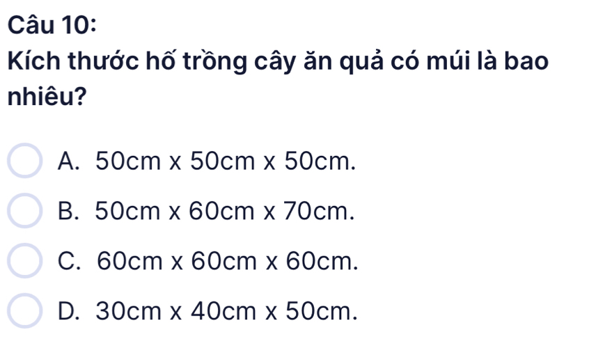 Kích thước hố trồng cây ăn quả có múi là bao
nhiêu?
A. 50cm* 50cm* 50cm.
B. 50cm* 60cm* 70cm.
C. 60cm* 60cm* 60cm.
D. 30cm* 40cm* 50cm.