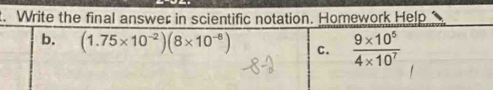 Write the final answer in scientific notation. Homework Help 
b. (1.75* 10^(-2))(8* 10^(-8))  (9* 10^5)/4* 10^7 
C.