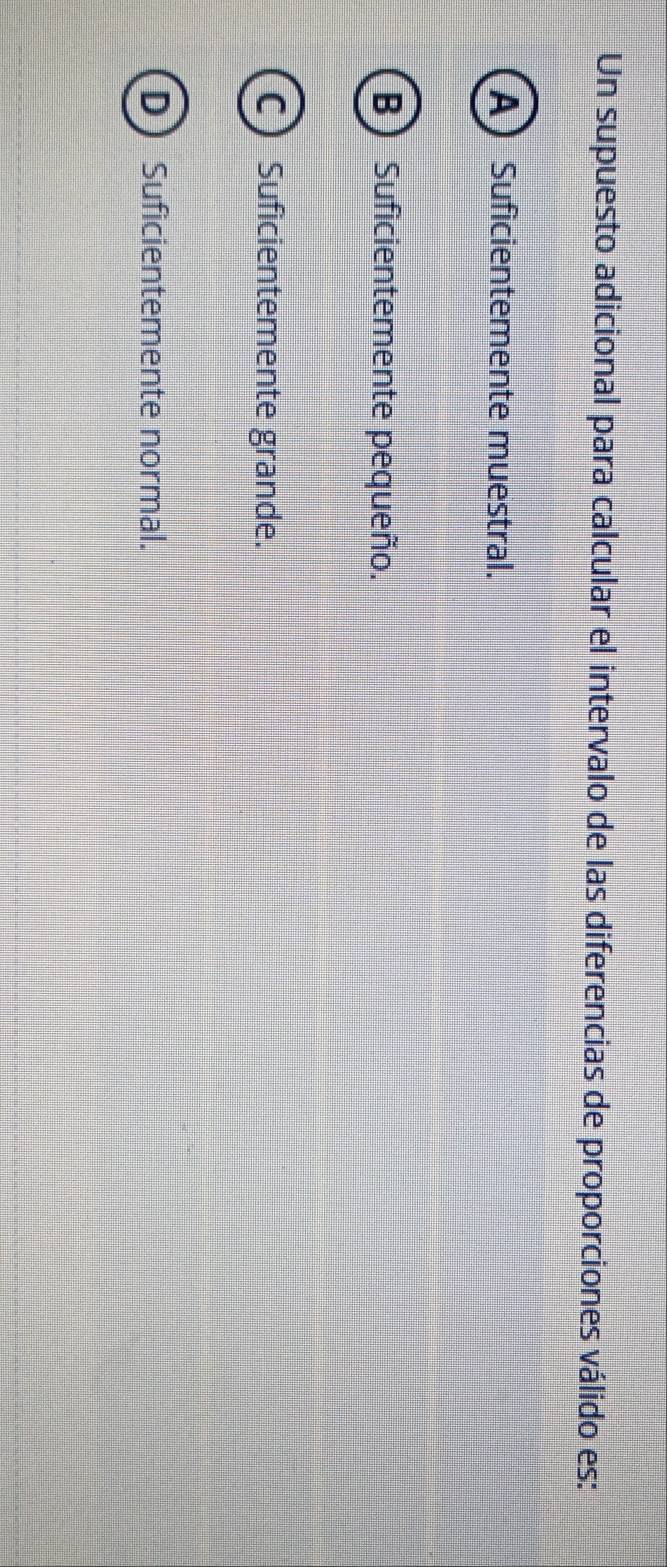 Un supuesto adicional para calcular el intervalo de las diferencias de proporciones válido es:
ASuficientemente muestral.
B) Suficientemente pequeño.
C Suficientemente grande.
D Suficientemente normal.