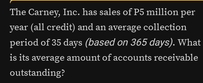 The Carney, Inc. has sales of P5 million per
year (all credit) and an average collection 
period of 35 days (based on 365 days). What 
is its average amount of accounts receivable 
outstanding?