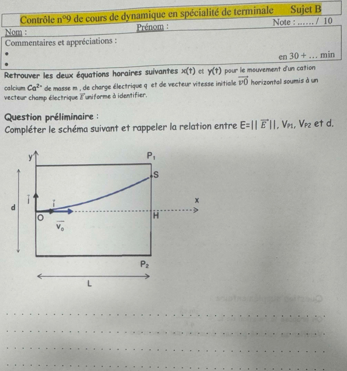 Contrôle n°9 de cours de dynamique en spécialité de terminale Sujet B
Note : ….
Nom : Prénom : _1 10
Commentaires et appréciations :
en30+...min
Retrouver les deux équations horaires suivantes x(t) et y(t) pour le mouvement d'un cation
calcium Ca^(2+) de masse m , de charge électrique q et de vecteur vitesse initiale vector v0 horizontal soumis à un
vecteur champ électrique vector E uniforme à identifier.
Question préliminaire :
Compléter le schéma suivant et rappeler la relation entre E=||vector E||,V_P1,V_P2 et d.