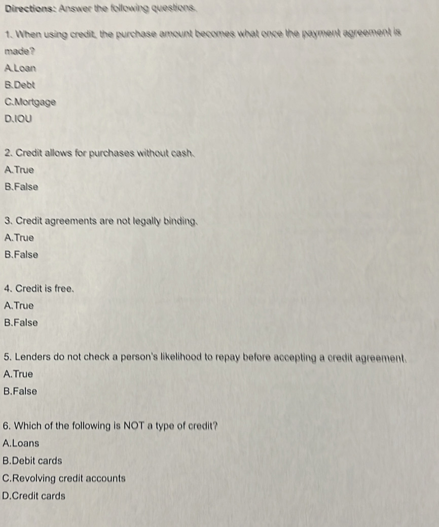 Directions: Answer the following questions.
1. When using credit, the purchase amount becomes what once the payment agreement is
made?
A.Loan
B.Debt
C.Mortgage
D、IOU
2. Credit allows for purchases without cash.
A.True
B.False
3. Credit agreements are not legally binding.
A.True
B.False
4. Credit is free.
A.True
B.False
5. Lenders do not check a person's likelihood to repay before accepting a credit agreement.
A.True
B.False
6. Which of the following is NOT a type of credit?
A.Loans
B.Debit cards
C.Revolving credit accounts
D.Credit cards