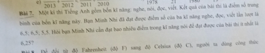 e) frac 2013+frac 2012 1978 21 1980
Bài 7. Một kỉ thi Tiếng Anh gồm bốn kĩ năng: nghe, nói, đọc, viết. Kết quả của bài thi là điểm số trung
bình của bốn kĩ năng này. Bạn Minh Nhi đã đạt được điểm số của ba kĩ năng nghe, đọc, viết lần lượt là
6, 5; 6, 5; 5, 5. Hồi bạn Minh Nhi cần đạt bao nhiều điểm trong kĩ năng nói để đạt được của bài thi ít nhất là
6,25?
Bời S Để đổi từ độ Fahrenheit (độ F) sang độ Celsius (độ C), người ta dùng công thức