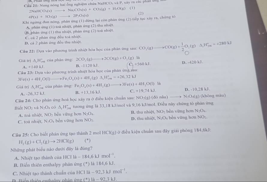 D、Pha ong h   
Cầu 21: Nung nóng hai ống nghiệm chửa N aHCO_3 và P, xảy ra các phân tng sĩ
2NaHCO_3(s)to Na_2CO_3(s)+CO_2(g)+H_2O(g) (I)
4P(s)+5O_2(g)to 2P_2O_3(s)
(2)
Khi ngừng đun nóng, phản ứng (1) dừng lại còn phản ứng (2) tiếp tục xảy ra, chứng tô
A. phản ứng (1) toả nhiệt, phản ứng (2) thu nhiệt.
B. phản ứng (1) thu nhiệt, phản ứng (2) toà nhiệt.
C. cả 2 phản ứng đều toà nhiệt.
D. cả 2 phản ứng đều thu nhiệt.
Câu 22: Dựa vào phương trình nhiệt hóa học của phản ứng sau: CO_2(g)to CO(g)+ 1/2 O_2(g)△ _1H_(298)°=+280kJ
Giá trị △ _rH_(298)° của phản ứng: 2CO_2(g)to 2CO(g)+O_2(g) là
A. +140kJ.
B. -1120 kJ ( +560kJ. D. -420 kJ.
Câu 23:D Dựa vào phương trình nhiệt hóa học của phản ứng sau:
3Fe(s)+4H_2O(l)to Fe_3O_4(s)+4H_2(g)△ _1H_(298)^o=+26,32kJ
Giá trị △ _1H_(298)° của phản ứng: Fe_3O_4(s)+4H_2(g)to 3Fe(s)+4H_2O(l) là
A. -26,32 kJ. B. +13,16kJ. ( .+19,74kJ. D. -10,28 kJ.
Câu 24: Cho phản ứng hoá học xảy ra ở điều kiện chuẩn sau: NO_2(g)(donhat au) _  N_2O_4(g) (không màu)
Biết NO_2 và N_2O_4 có △ _fH_(298)^o tương ứng là 33,18 kJ/mol và 9,16 kJ/mol. Điều này chứng tỏ phản ứng
A. toà nhiệt, NO_2 bền vững hơn N_2O_4. B. thu nhiệt, NO_2 bền vững hơn N_2O_4
C. toả nhiệt, N_2O_4 bèn vững hơn NO_2. D. thu nhiệt, N_2O_4 bèn vững hơn NO_2.
Câu 25: Cho biết phản ứng tạo thành 2 mol HCI(g) ở điều kiện chuẩn sau đây giải phóng 184,6kJ:
H_2(g)+Cl_2(g)to 2HCl(g) (*)
Những phát biểu nào dưới đây là đúng?
A. Nhiệt tạo thành của HCl là - 184,6kJmol^(-1).
B. Biến thiên enthalpy phản ứng (*) là 184,6 kJ.
C. Nhiệt tạo thành chuẩn của HCl là -92,3kJmol^(-1).
D. Biển thiên enthalpy phản ứng (*) là - 92,3 kJ.