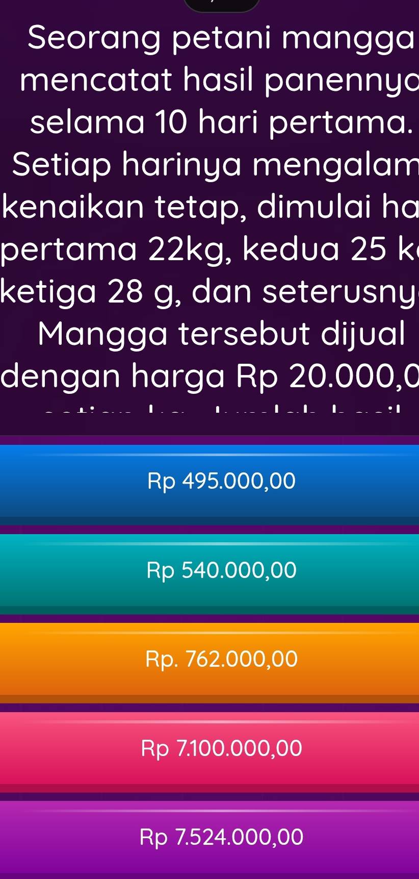 Seorang petani mangga
mencatat hasil panennyo
selama 10 hari pertama.
Setiap harinya mengalam
kenaikan tetap, dimulai ha
pertama 22kg, kedua 25 k
ketiga 28 g, dan seterusny
Mangga tersebut dijual
dengan harga Rp 20.000,0
Rp 495.000,00
Rp 540.000,00
Rp. 762.000,00
Rp 7.100.000,00
Rp 7.524.000,00