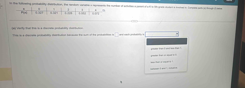 In the following probability distribution, the random variable x represents the umber of activities a parent of a K to 5th-grade student is involved in. Complete parts (a) through (f) below.
(a) Verify that this is a discrete probability distribution.
This is a discrete probability distribution because the sum of the probabilities is □ and each probability is
greater than 0 and less than 1.
greater than or equal to 0.
less than or equal to 1.
between 0 and 1, inclusive.