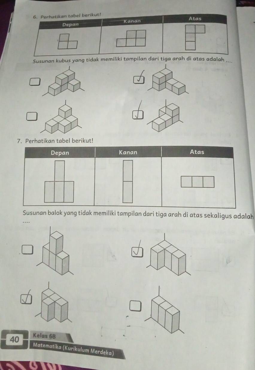 Perhatikan tabel berikut! 
Atas 
Depan Kanan 
Susunan kubus yang tidak memiliki tampilan dari tiga arah di atas adalah .... 
7. Perhatikan tabel berikut! 
Susunan balok yang tidak memiliki tampilan dari tiga arah di atas sekaligus adalah 
_.
40 Kelas 6B
Matematika (Kurikulum Merdeka)