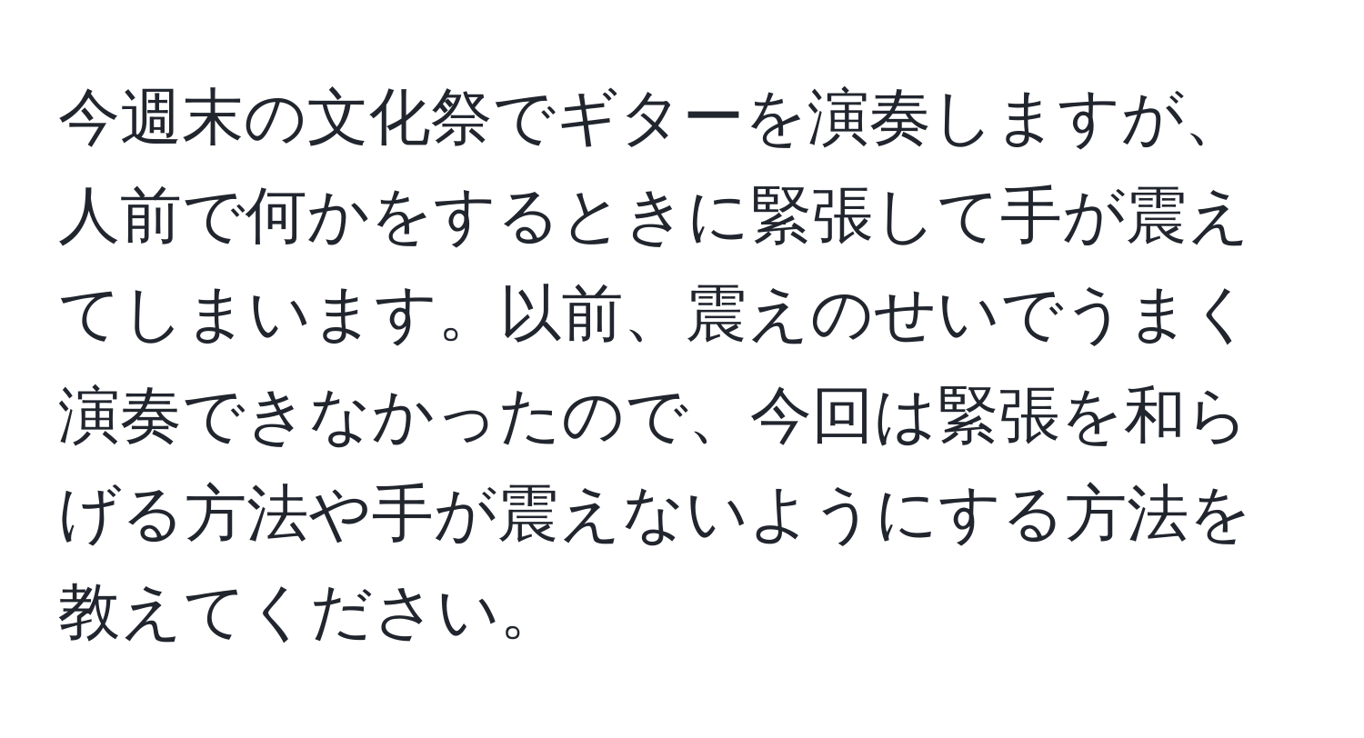 今週末の文化祭でギターを演奏しますが、人前で何かをするときに緊張して手が震えてしまいます。以前、震えのせいでうまく演奏できなかったので、今回は緊張を和らげる方法や手が震えないようにする方法を教えてください。