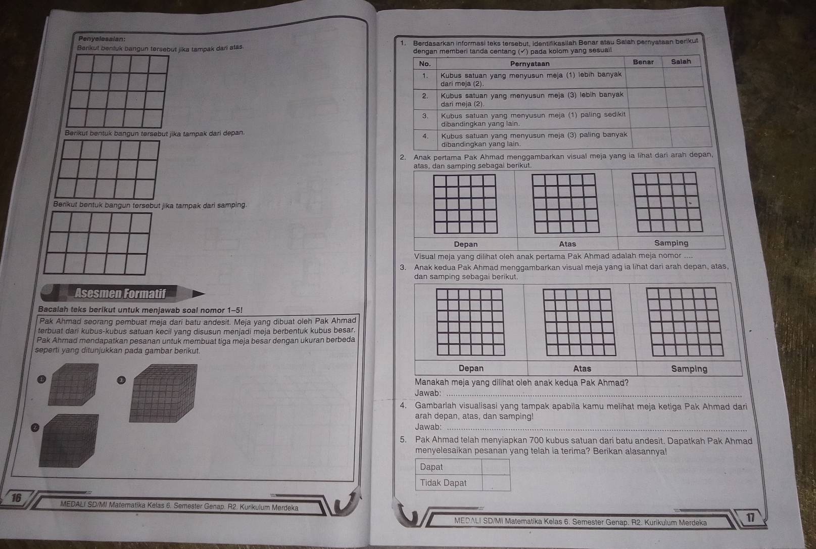 Penyelesalan:
Berikut bentuk bangun tersebut jika tampak dari atas 1. Berdasarkan informasi teks tersebut, identifikasilah Benar atau Salah pernyataan berikut
Berikut bentuk bangun tersebut jika tampak dari depan.
2. Anak pertama Pak Ahmad menggambarkan visual meja yang ia lihat dari arah depan,
atas, dan samping sebagai berikut.
Berikut bentuk bangun tersebut jika tampak dari samping.
Depan Atas Samping
Visual meja yang dilihat oleh anak pertama Pak Ahmad adalah meja nomor ....
3. Anak kedua Pak Ahmad menggambarkan visual meja yang ia lihat dari arah depan, atas,
dan samping sebagai berikut.
Asesmen Formatif
Bacalah teks berikut untuk menjawab soal nomor 1-5!
Pak Ahmad seorang pembuat meja dari batu andesit. Meja yang dibuat oleh Pak Ahmad
terbuat dari kubus-kubus satuan kecil yang disusun menjadi meja berbentuk kubus besar.
Pak Ahmad mendapatkan pesanan untuk membuat tiga meja besar dengan ukuran berbeda
seperti yang ditunjukkan pada gambar berikut.
Depan Atas Samping
Manakah meja yang dilihat oleh anak kedua Pak Ahmad?
Jawab:_
4. Gambarlah visualisasi yang tampak apabila kamu melihat meja ketiga Pak Ahmad dari
arah depan, atas, dan samping!
Jawab:_
5. Pak Ahmad telah menyiapkan 700 kubus satuan dari batu andesit. Dapatkah Pak Ahmad
menyelesaikan pesanan yang telah ia terima? Berikan alasannya!
Dapat
Tidak Dapat
16 MEDALI SD/MI Matematika Kelas 6. Semester Genap. R2. Kurikulum Merdeka
MEDALI SD/MI Matematika Kelas 6. Semester Genap. R2. Kurikulum Merdeka 11
