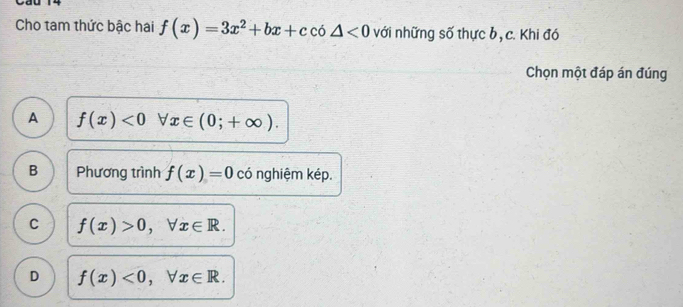 Cho tam thức bậc hai f(x)=3x^2+bx+cco△ <0</tex> với những số thực b, c. Khi đó
Chọn một đáp án đúng
A f(x)<0</tex> □ forall x∈ (0;+∈fty ).
B Phương trình f(x)=0 có nghiệm kép.
C f(x)>0, forall x∈ R.
D f(x)<0</tex>, forall x∈ R.