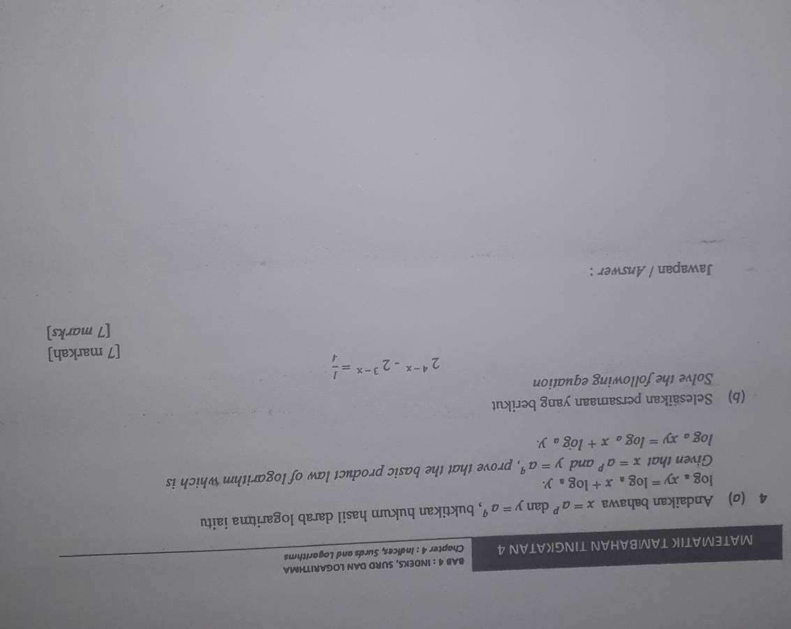 BAB 4 : INDEKS, SURD DAN LOGARITHMA 
MATEMATIK TAMBAHAN TINGKATAN 4 Chapter 4 : Indices, Surds and Logarithms 
4 (σ) Andaikan bahawa x=a^p dan y=a^q , buktikan hukum hasil darab logaritma iaitu
log _axy=log _ax+log _ay. 
Given that x=a^p and y=a^q , prove that the basic product law of logarithm which is
log _axy=log _ax+log _ay. 
(b) Selesäikan persamaan yang berikut 
Solve the following equation
2^(4-x)-2^(3-x)= 1/4 
[7 markah] 
[7 marks] 
Jawapan / Answer :