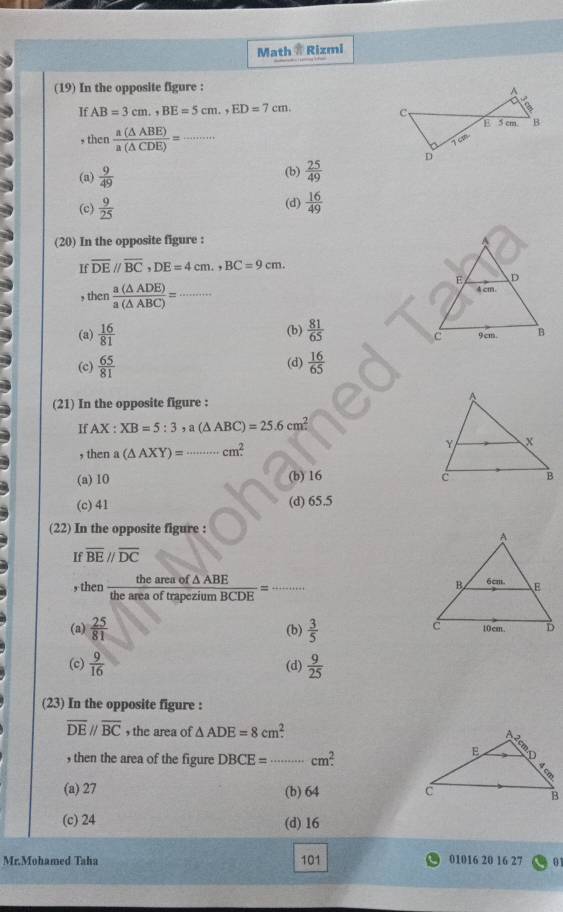 Math @ Rizmi
(19) In the opposite figure :
If AB=3cm.,BE=5cm.,ED=7cm.
, then  a(△ ABE)/a(△ CDE) = _
(a)  9/49  (b)  25/49 
(c)  9/25  (d)  16/49 
(20) In the opposite figure :
If overline DEparallel overline BC,DE=4cm.,BC=9cm.
, then  a(△ ADE)/a(△ ABC) = _
(a)  16/81  (b)  81/65 
(c)  65/81  (d)  16/65 
(21) In the opposite figure :
If AX:XB=5:3 ,a(△ ABC)=25.6cm^2
, then a (△ AXY)=·s cm^2. _
(a) 10 (b) 16
(c) 41 (d) 65.5
(22) In the opposite figure :
If overline BE//overline DC
, then  theareaof△ ABE/theareaoftrapeziumBCDE = _ x_X^_X'
(a)  25/81  (b)  3/5 
(c)  9/16  (d)  9/25 
(23) In the opposite figure :
overline DEparallel overline BC , the area of △ ADE=8cm^2.
, then the area of the figure DBCE= _ cm^2.
(a) 27 (b) 64
(c) 24 (d) 16
Mr.Mohamed Taha 101 01016 20 16 27 01