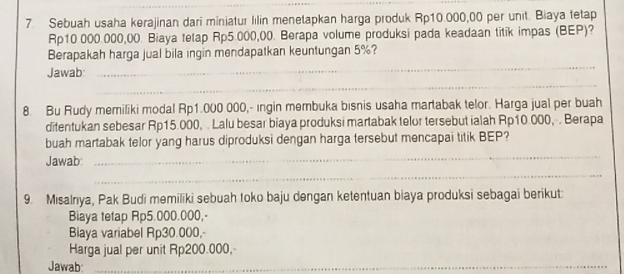 Sebuah usaha kerajinan dari miniatur lilin menetapkan harga produk Rp10.000,00 per unit. Biaya tetap
Rp10 000.000,00. Biaya tetap Rp5.000,00. Berapa volume produksi pada keadaan titik impas (BEP)? 
Berapakah harga jual bila ingin mendapatkan keuntungan 5%? 
_ 
Jawab: 
_ 
8. Bu Rudy memiliki modal Rp1.000 000,- ingin membuka bisnis usaha martabak telor. Harga jual per buah 
ditentukan sebesar Rp15.000, . Lalu besar biaya produksi martabak telor tersebut ialah Rp10.000, . Berapa 
buah martabak telor yang harus diproduksi dengan harga tersebut mencapai titik BEP? 
Jawab: 
_ 
_ 
9. Misalnya, Pak Budi memiliki sebuah toko baju dengan ketentuan biaya produksi sebagai berikut: 
Biaya tetap Rp5.000.000,- 
Biaya variabel Rp30.000, 
Harga jual per unit Rp200.000, 
Jawab_